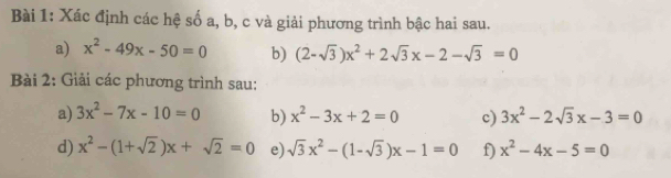 Xác định các hệ số a, b, c và giải phương trình bậc hai sau. 
a) x^2-49x-50=0 b) (2-sqrt(3))x^2+2sqrt(3)x-2-sqrt(3)=0
Bài 2: Giải các phương trình sau: 
a) 3x^2-7x-10=0 b) x^2-3x+2=0 c) 3x^2-2sqrt(3)x-3=0
d) x^2-(1+sqrt(2))x+sqrt(2)=0 e) sqrt(3)x^2-(1-sqrt(3))x-1=0 f) x^2-4x-5=0