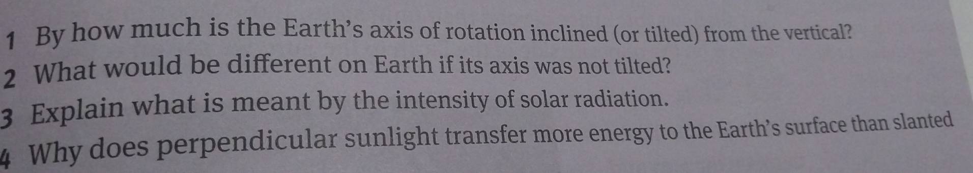 By how much is the Earth’s axis of rotation inclined (or tilted) from the vertical? 
2 What would be different on Earth if its axis was not tilted? 
3 Explain what is meant by the intensity of solar radiation. 
4 Why does perpendicular sunlight transfer more energy to the Earth’s surface than slanted