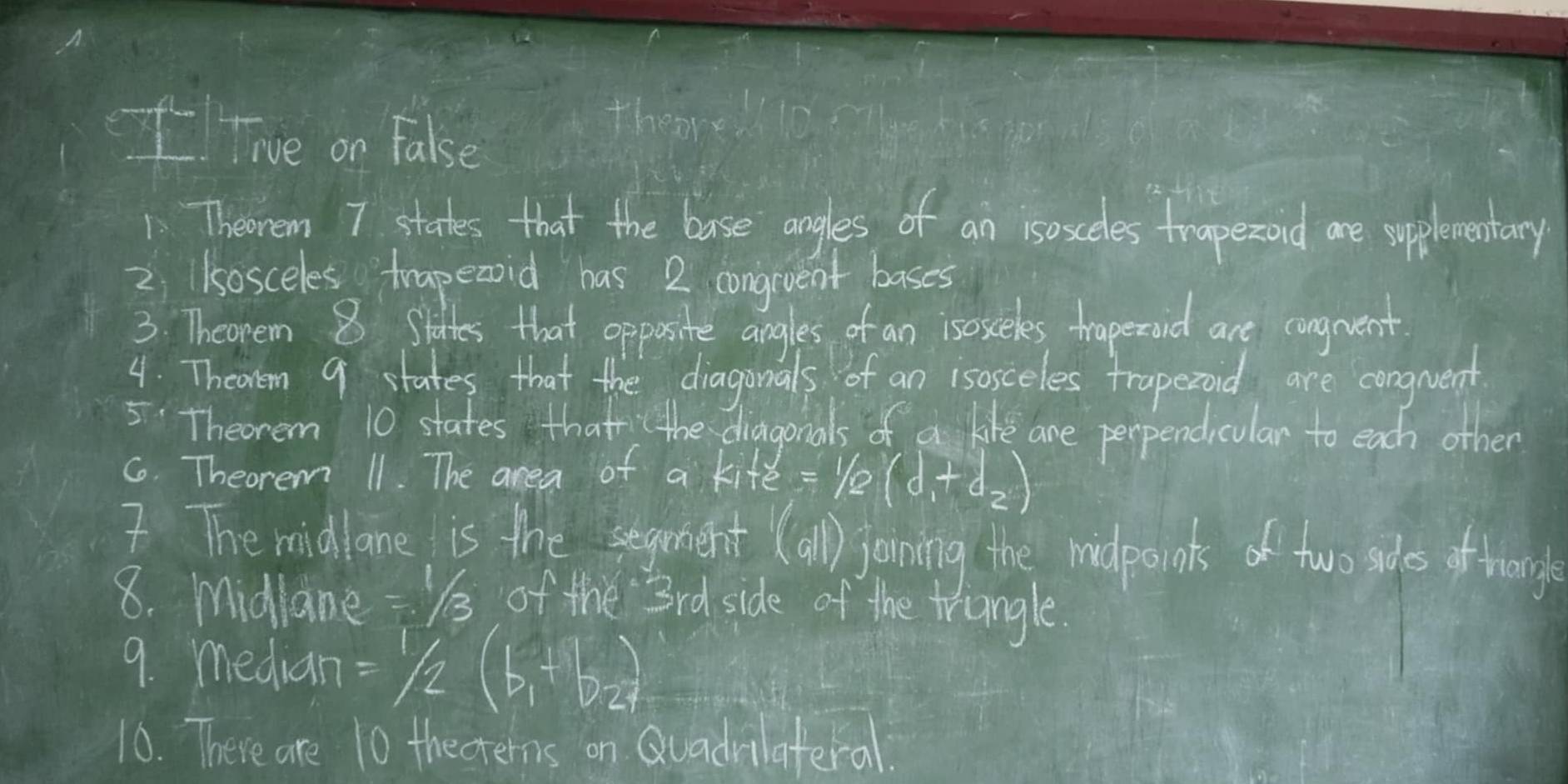 flive on fake 
1Theorem 7 states that the base angles of an isosceles traperond are spplementary 
2 1sosceles trapeaoid has 2 congiuent bases 
3. Theopen 8 Slottes that opposite angles of an isosceles traperaid are conguent 
4. Theoren 9 states that the diagonals of an isosceles traperoid are congrvent 
5Theorem 10 states that the diagonals of a like are perpendiculan to each other 
6. Theorem 11. The area of a k_1+xi =(d_1+d_1+d_2)
I The midlane is the segement (all) joining the midpoints of two sades of hrange 
8. midlane =1/3 of the 3rd side of the triangle. 
9. median =1/2(b_1+b_2)
10. There are 10 thecrerns on Quadvilateral.