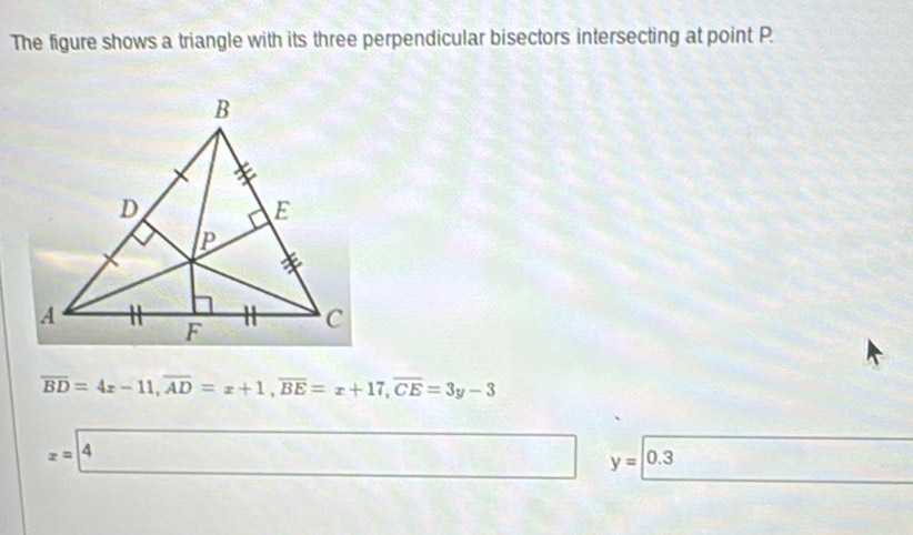 The figure shows a triangle with its three perpendicular bisectors intersecting at point P
overline BD=4x-11, overline AD=x+1, overline BE=x+17, overline CE=3y-3
x=4 y=0.3