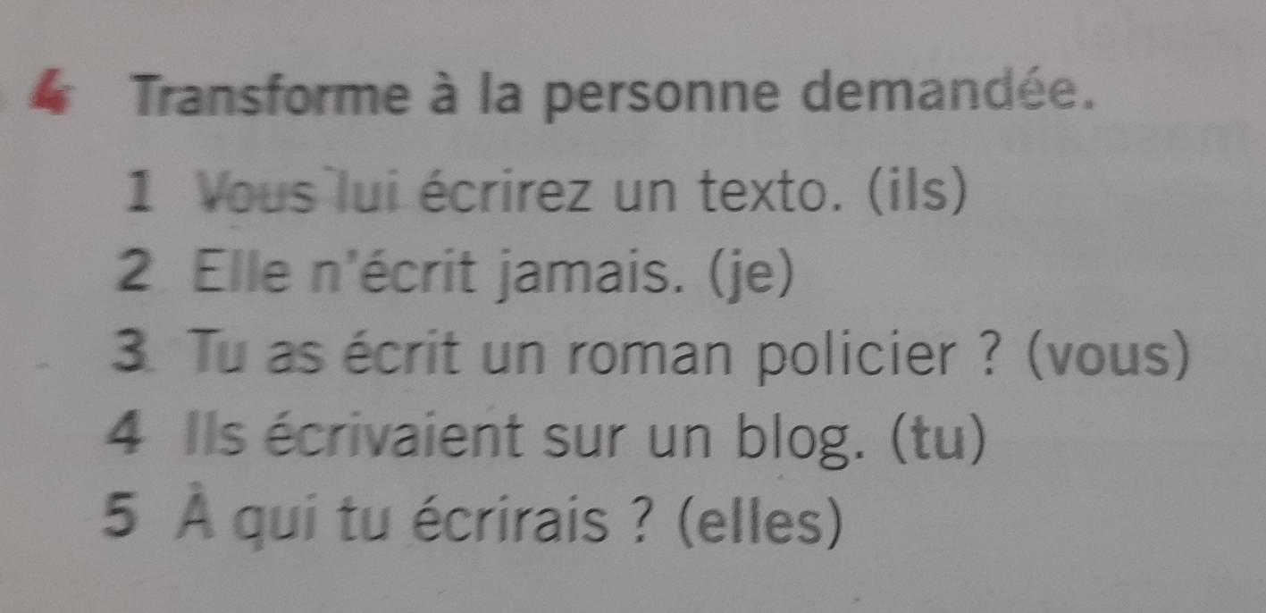 Transforme à la personne demandée. 
1 Vous lui écrirez un texto. (ils) 
2 Elle n'écrit jamais. (je) 
3. Tu as écrit un roman policier ? (vous) 
4 Ils écrivaient sur un blog. (tu) 
5 À qui tu écrirais ? (elles)