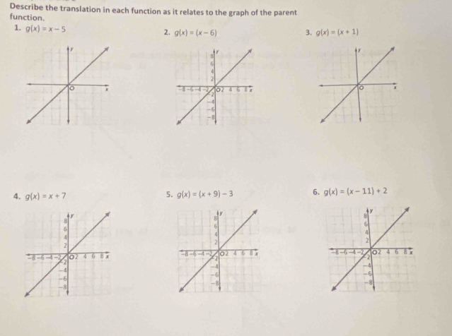 Describe the translation in each function as it relates to the graph of the parent 
function. 
1. g(x)=x-5
2. g(x)=(x-6) 3. g(x)=(x+1)

4. g(x)=x+7
5. g(x)=(x+9)-3
6. g(x)=(x-11)+2