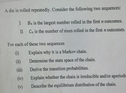 A die is rolled repeatedly. Consider the following two sequences: 
1 B_n is the largest number rolled in the first noutcomes. 
I C_n is the number of sixes rolled in the first n outcomes. 
For each of these two sequences 
(i) Explain why it is a Markov chain. 
(ii) Determine the state space of the chain. 
(iii) Derive the transition probabilities. 
(iv) Explain whether the chain is irreducible and/or aperiodic 
(v) Describe the equilibrium distribution of the chain.