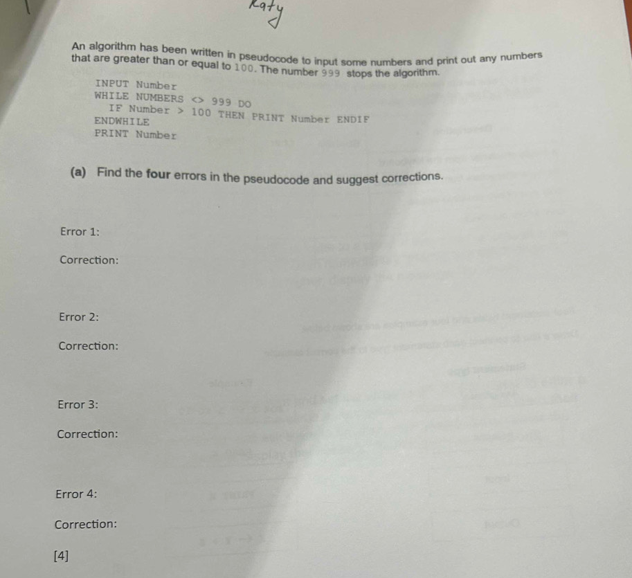 An algorithm has been written in pseudocode to input some numbers and print out any numbers 
that are greater than or equal to 100. The number 999 stops the algorithm. 
INPUT Number 
WHILE NUMBERS <> 999 DO 
IF Number 100 THEN PRINT Number ENDIF 
ENDWH I LE 
PRINT Number 
(a) Find the four errors in the pseudocode and suggest corrections. 
Error 1: 
Correction: 
Error 2: 
Correction: 
Error 3: 
Correction: 
Error 4: 
Correction: 
[4]