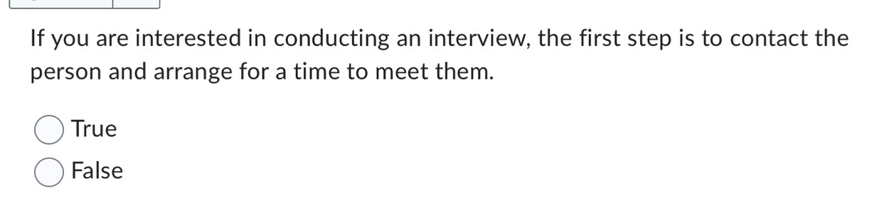 If you are interested in conducting an interview, the first step is to contact the
person and arrange for a time to meet them.
True
False