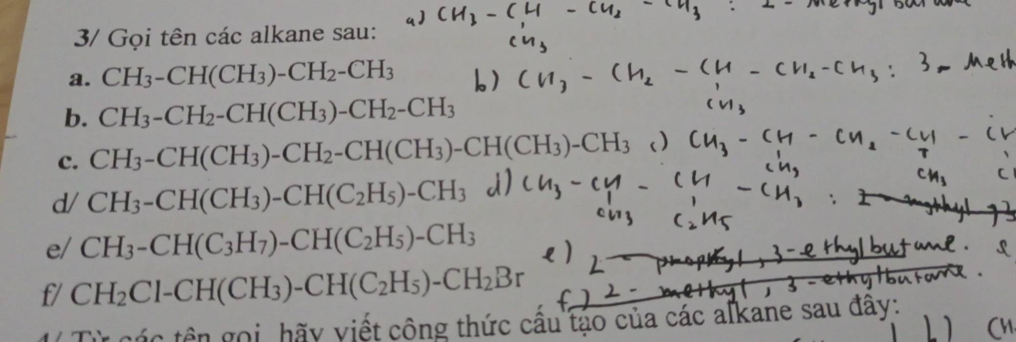 3/ Gọi tên các alkane sau: 
a. CH_3-CH(CH_3)-CH_2-CH_3
b. CH_3-CH_2-CH(CH_3)-CH_2-CH_3
c. CH_3-CH(CH_3)-CH_2-CH(CH_3)-CH(CH_3)-CH_3
d/ CH_3-CH(CH_3)-CH(C_2H_5)-CH_3
e/ CH_3-CH(C_3H_7)-CH(C_2H_5)-CH_3
f/ CH_2Cl-CH(CH_3)-CH(C_2H_5)-CH_2Br
tá c tên gọi, hãy viết công thức cầu tạo của các aľkane sau đây: