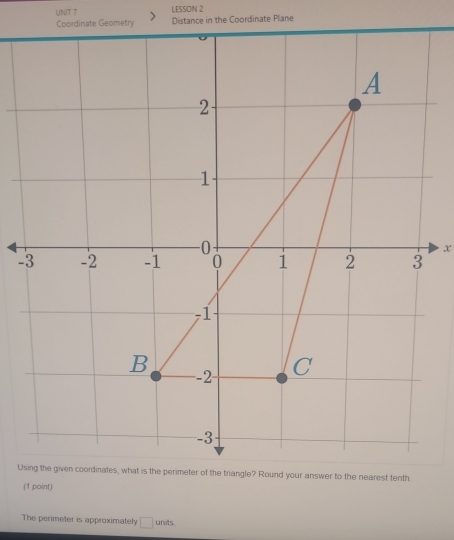 LESSON 2 
Coordinate Geometry Distance in the Coordinate Plane 
x 
- 
Usriangle? Round your answer to the nearest tenth 
(1 point) 
The perimeter is approximately □ units