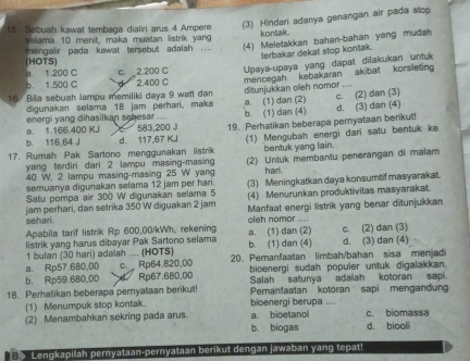 Sebuah kawat tembaga dialiri arus 4 Ampere (3) Hindari adanya genangan air pada stop
kontak.
selama 10 menit, maka muatan listrik yang
mengalir pada kawat tersebut adalah .... (4) Meletakkan bahan-bahan yang mudah
terbakar dekat stop kontak
a. 1.200 C (HOTS)
b. 1.500 C c. 2.200 C Upaya-upaya yang dapat dilakukan untuk
2.400 C
16. Bila sebuah lampu memiliki daya 9 watt dan mencegah kebakaran akibat korsleting
digunakan selama 18 jam perhari, maka ditunjukkan oleh nomor ““”
energi yang dihasilkan schesar .... b. (1) dan (4) a. (1) dan (2) d. (3) dan (4) c. (2) dan (3)
b. 116,64 J d. 117,67 KJ 19. Perhatikan beberapa pernyataan berikut!
a. 1.166.400 KJ 583,200J
17 Rumah Pak Sartono menggunakan listrik (1) Mengubah energi dari satu bentuk ke
yang terdiri dari 2 lampu masing-masing bentuk yang lain.
40 W, 2 lampu masing-masing 25 W yang (2) Untuk membantu penerangan di malam
hari.
semuanya digunakan selama 12 jam per hari. (3) Meningkatkan daya konsumtif masyarakat.
Satu pompa air 300 W digunakan selama 5 (4) Menurunkan proðuktivitas masyarakat.
sehari. jam perhari, dan setrika 350 W diguakan 2 jam Manfaat energi listrik yang benar ditunjukkan
Apabila tarif listrik Rp 600,00/kWh, rekening oleh nomor ....
listrik yang harus dibayar Pak Sartono selama a. (1) dan (2) b. (1) dan (4) c. (2) dan (3) d. (3) dan (4)
1 bulan (30 hari) adalah .... (HOTS)
a. Rp57.680,00 c.  Rp64.820,00 20. Pemanfaatan limbah/bahan sisa menjadi
bioenergi sudah populer untuk digalakkan.
b. Rp59.680,00 Rp67.680,0D Salah satunya adalah kotoran sapi.
18. Perhatikan beberapa pernyataan berikut! Pemanfaatan kotoran sapi mengandun
(1) Menumpuk stop kontak. bioenergi berupa ....
a. bioetanol
(2) Menambahkan sekring pada arus. b. biogas d. biool c. biomassa
B Lengkapilah pernyataan-pernyataan berikut dengan jawaban yang tepat!