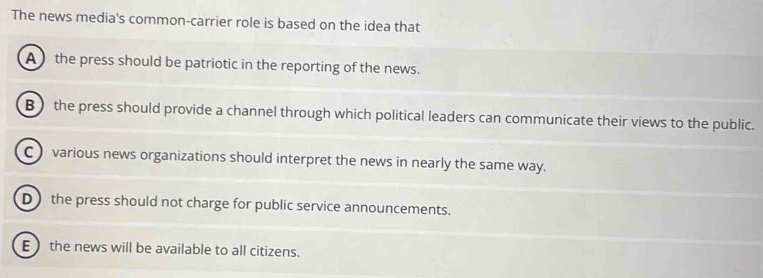 The news media's common-carrier role is based on the idea that
A ) the press should be patriotic in the reporting of the news.
B) the press should provide a channel through which political leaders can communicate their views to the public.
C) various news organizations should interpret the news in nearly the same way.
D the press should not charge for public service announcements.
E the news will be available to all citizens.