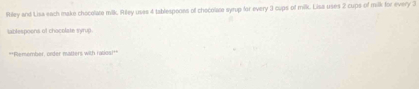 Riley and Lisa each make chocolate milk. Riley uses 4 tablespoons of chocolate syrup for every 3 cups of milk. Lisa uses 2 cups of milk for every 3
tablespoons of chocolate syrup. 
**Remember, order matters with ratios!**