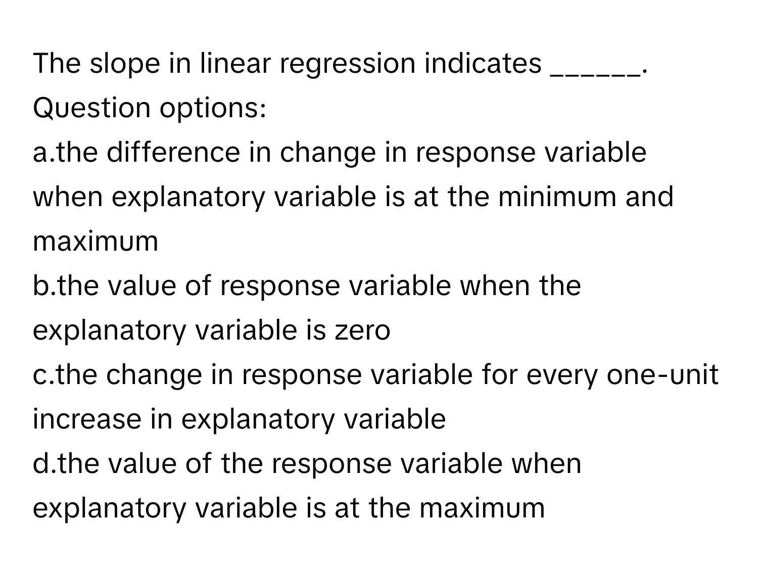 The slope in linear regression indicates ______.  Question options:
a.the difference in change in response variable when explanatory variable is at the minimum and maximum
b.the value of response variable when the explanatory variable is zero
c.the change in response variable for every one-unit increase in explanatory variable
d.the value of the response variable when explanatory variable is at the maximum