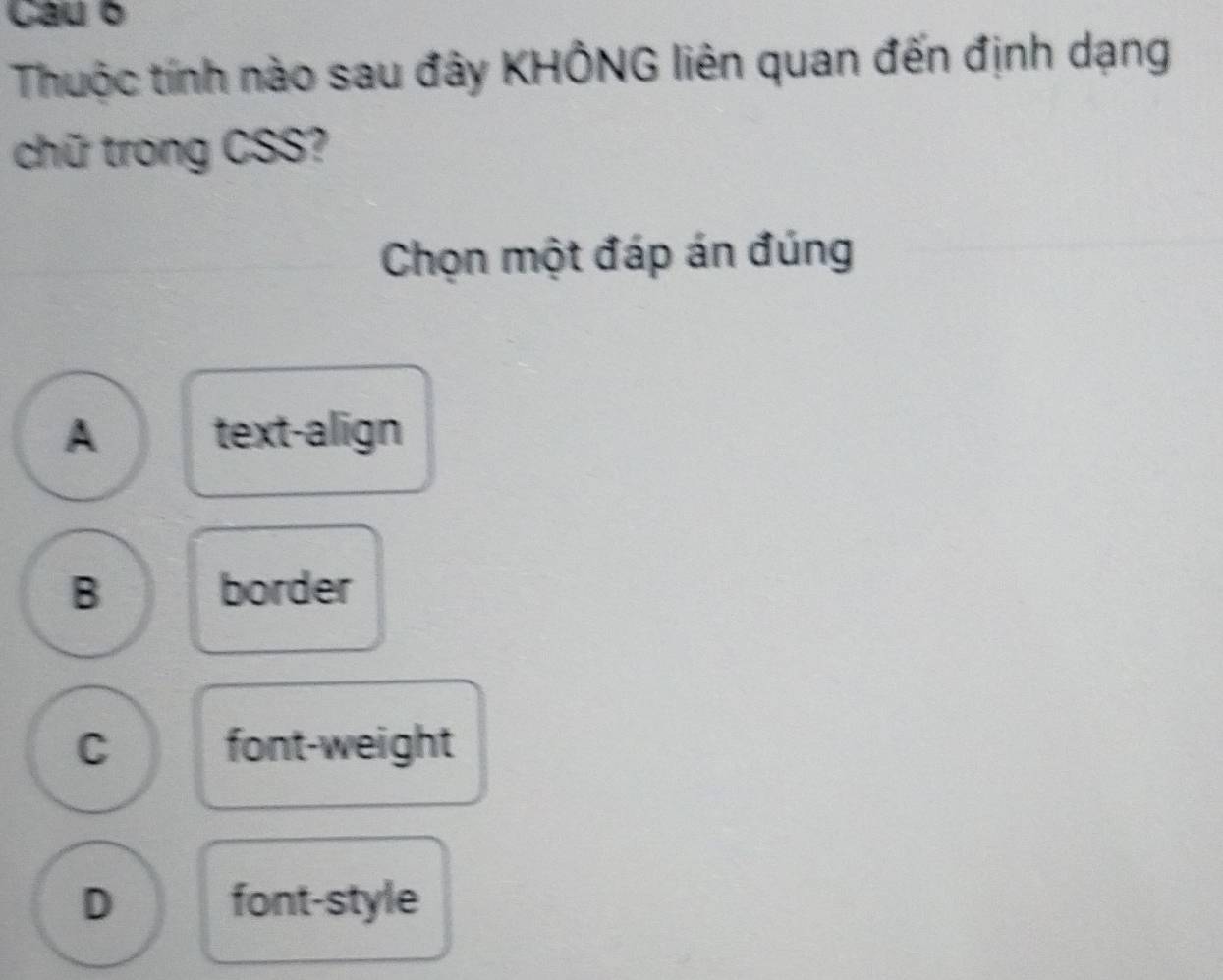 Cau o
Thuộc tính nào sau đây KHÔNG liên quan đến định dạng
chữ trong CSS?
Chọn một đáp án đúng
A text-align
B border
C font-weight
D font-style