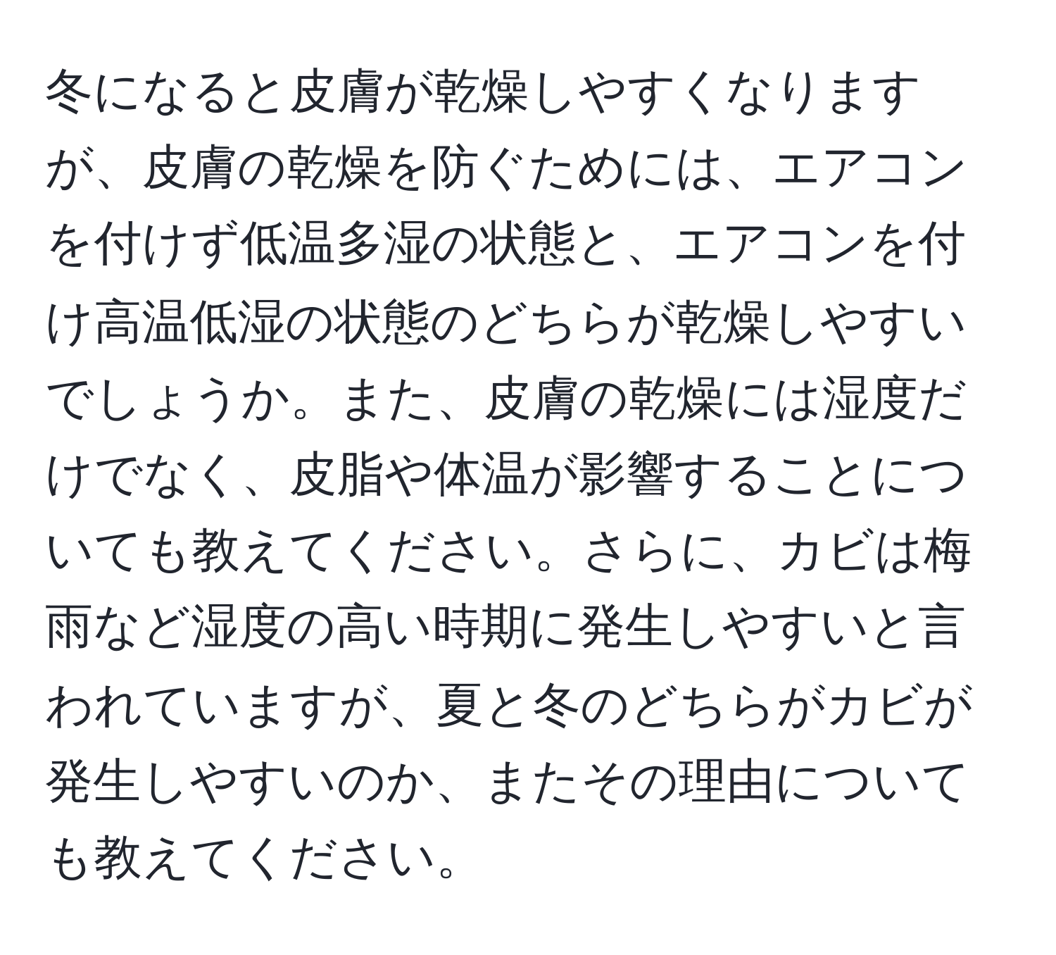 冬になると皮膚が乾燥しやすくなりますが、皮膚の乾燥を防ぐためには、エアコンを付けず低温多湿の状態と、エアコンを付け高温低湿の状態のどちらが乾燥しやすいでしょうか。また、皮膚の乾燥には湿度だけでなく、皮脂や体温が影響することについても教えてください。さらに、カビは梅雨など湿度の高い時期に発生しやすいと言われていますが、夏と冬のどちらがカビが発生しやすいのか、またその理由についても教えてください。