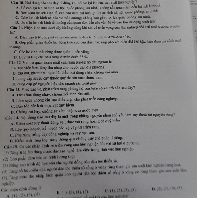 Nội dung nào sau đây là đúng khi nói về lợi ích của sản xuất lâm nghiệp?
A. Để cao lợi ích an sinh xã hội, quốc phòng, an ninh, không cần quan tâm đến lợi ích kính tế.
B. Bên cạnh lợi ích kinh tế, cần bảo đám hài hoà lợi ích an sinh xã hội, quốc phóng, an ninh.
C. Gồm lợi ích kinh tế, báo vệ môi trường; không bao gồm lợi ích quốc phông, an ninh.
;
D. Ưu tiên lợi ích kinh tế, không cần quan tâm đến các vấn đề về báo tồn đa đạng sinh học.
Câu 11. Nhận định nào dưới đây không đùng khi nói về triển vọng của lâm nghiệp đối với môi trường ở nước
ta?
A. Đảm bảo tỉ lệ che phủ rừng của nước ta duy trì ở mức từ 42% đến 43%. ,
B. Góp phần giám thiểu tác động tiêu cực của thiên tai, ứng phó với biến đổi khí hậu, bảo đâm an ninh môi
trưởng.
C. Các hệ sinh thái rừng được quản lí bền vững.
D. Duy tri tỉ lệ che phù rừng ở mức dưới 35 %.
Câu 12. Vai trò quan trọng nhất của rừng phòng hộ đầu nguồn là
A. tạo việc làm, tăng thu nhập cho người dân địa phương.
B. giữ đất, giữ nước, ngăn lũ, điều hoả dòng chảy, chống xói mòn.
C. cung cấp nhiều cây thuốc quý đề sản xuất thuốc nam.
D. cung cấp gỗ nguyên liệu cho ngành sản xuất giấy.
Câu 13. Việc bảo vệ, phát triển rừng phòng hộ ven biển có vai trò nào sau đây?
A. Điều hoả dòng chảy, chống xói mòn rửa trôi.
B. Làm sạch không khí, tạo điều kiện cho phát triển công nghiệp.
C. Báo tồn các loài thực vật quý hiểm.
D. Chống cát bay, chống sự xâm nhập của nước mặn.
Câu 14. Nội dung nào sau đây là một trong những nguyên nhân chủ yếu làm suy thoái tài nguyên rừng?
A. Kiểm soát suy thoái động vật, thực vật rừng hoang dã quý hiểm.
B. Lập quy hoạch, kế hoạch báo vệ và phát triển rừng.
C. Phá rừng trồng cây công nghiệp và cây đặc sản.
D. Kiểm soát từng loại rứng thông qua những quy chế pháp lí riêng.
Câu 15. Có các nhận định về triển vọng của lâm nghiệp đối với xã hội ở nước ta:
(1) Tăng tí lệ lao động được đào tạo nghề lâm việc trong lĩnh vực lâm nghiệp.
(2) Góp phần đâm bão an nính lương thực.
(3) Nâng cao trình độ học vấn cho người đồng báo dân tộc thiểu số.
(4) Tăng số hộ miền nũi, người dân tộc thiểu số sống ở vùng rừng tham gia sản xuất lâm nghiệp hàng hoà
(5) Tăng mức thu nhập bình quân cho người dân tộc thiếu số sống ở vùng có rừng tham gia sản xuấ lâm
nghiệp.
Các nhận định đông là (2),(3),(4),(5)
C. (1),(2),(3),(5) D.
A. (1), (2), (3), (4) B. (1),(2),(4),(5) vói về vai trò của lâm nghiệp?