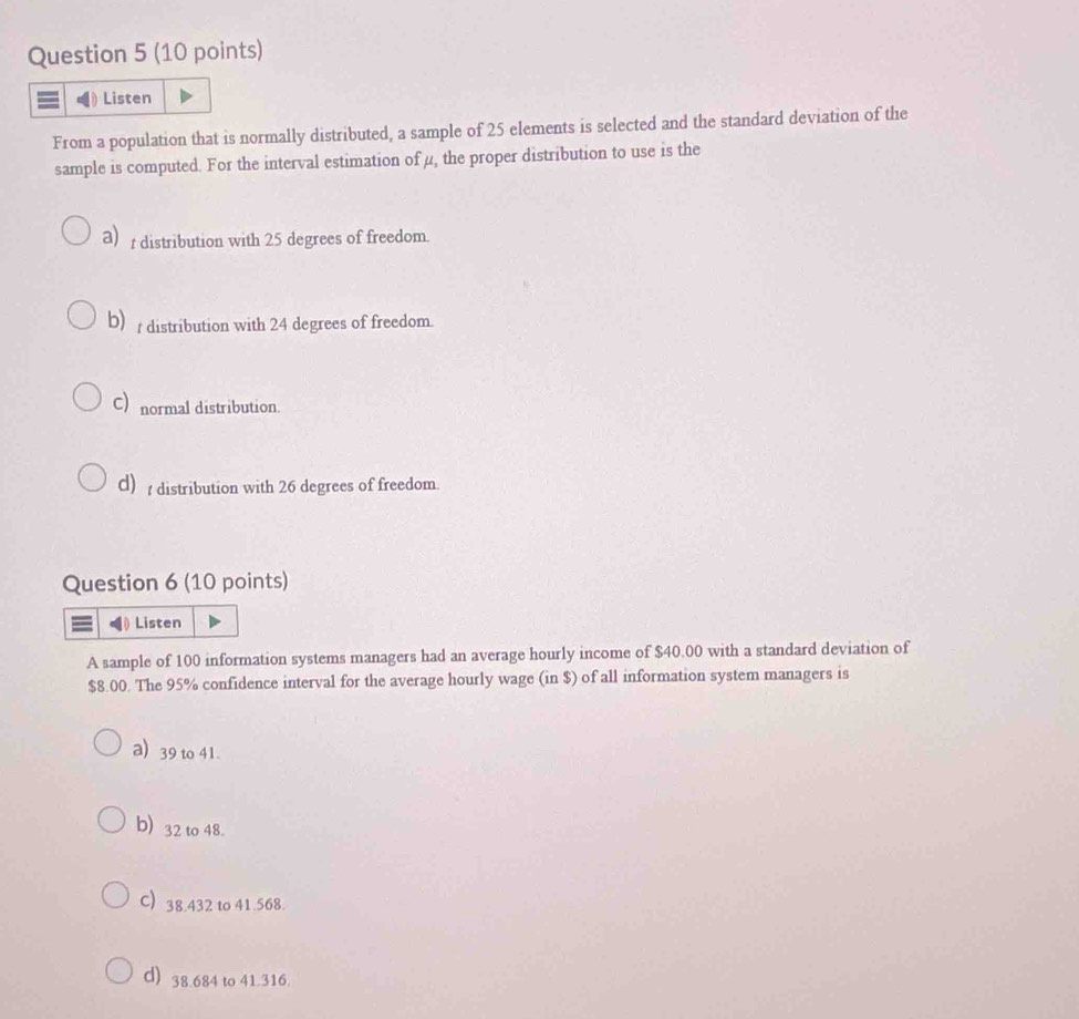 Listen
From a population that is normally distributed, a sample of 25 elements is selected and the standard deviation of the
sample is computed. For the interval estimation of μ, the proper distribution to use is the
a)r distribution with 25 degrees of freedom.
b) distribution with 24 degrees of freedom.
C) normal distribution.
d) distribution with 26 degrees of freedom.
Question 6 (10 points)
Listen
A sample of 100 information systems managers had an average hourly income of $40.00 with a standard deviation of
$8.00. The 95% confidence interval for the average hourly wage (in $) of all information system managers is
a) 39 to 41.
b) 32 to 48.
C) 38.432 to 41.568.
d) 38.684 to 41.316.