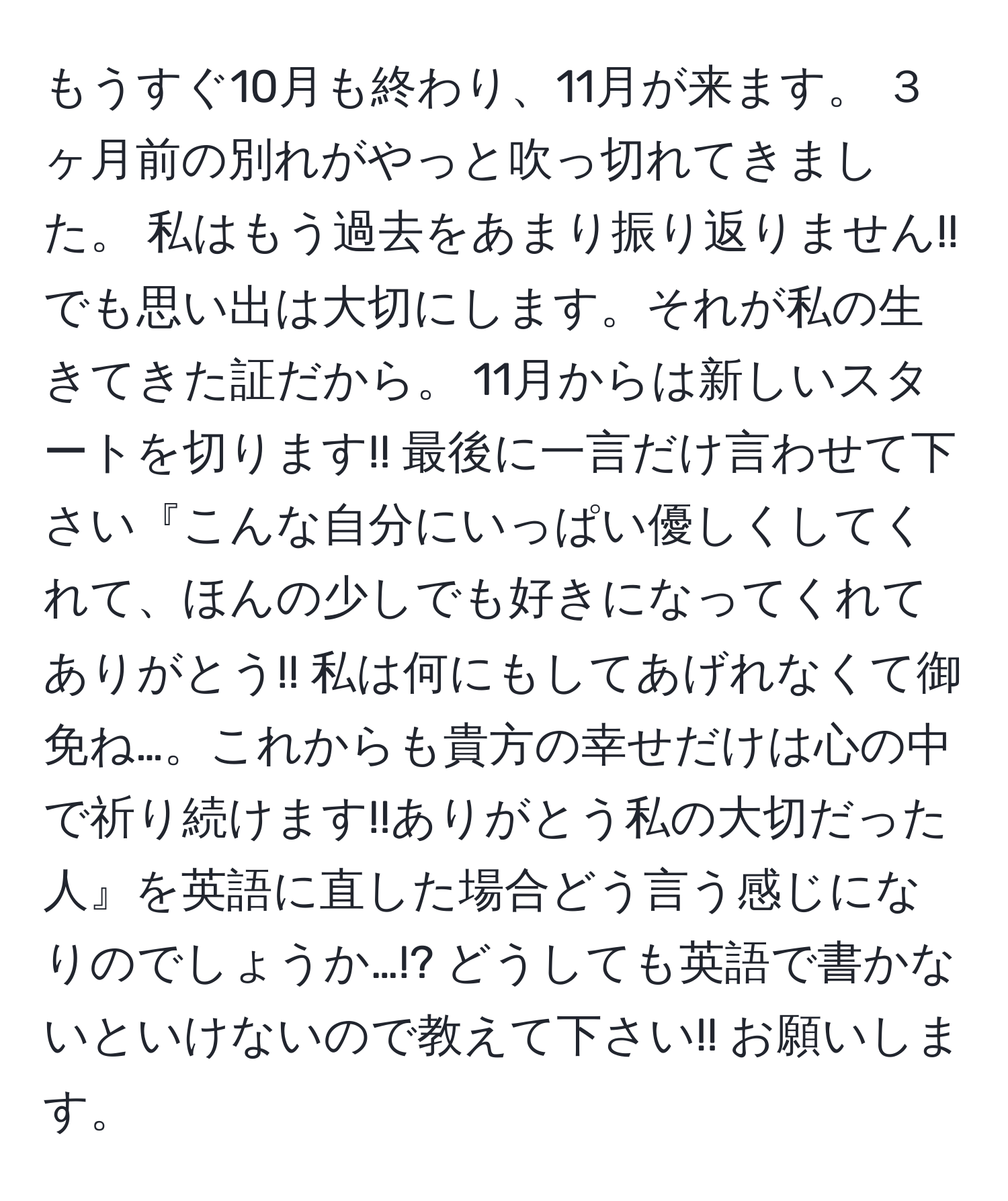 もうすぐ10月も終わり、11月が来ます。 ３ヶ月前の別れがやっと吹っ切れてきました。 私はもう過去をあまり振り返りません!! でも思い出は大切にします。それが私の生きてきた証だから。 11月からは新しいスタートを切ります!! 最後に一言だけ言わせて下さい『こんな自分にいっぱい優しくしてくれて、ほんの少しでも好きになってくれてありがとう!! 私は何にもしてあげれなくて御免ね…。これからも貴方の幸せだけは心の中で祈り続けます!!ありがとう私の大切だった人』を英語に直した場合どう言う感じになりのでしょうか…!? どうしても英語で書かないといけないので教えて下さい!! お願いします。