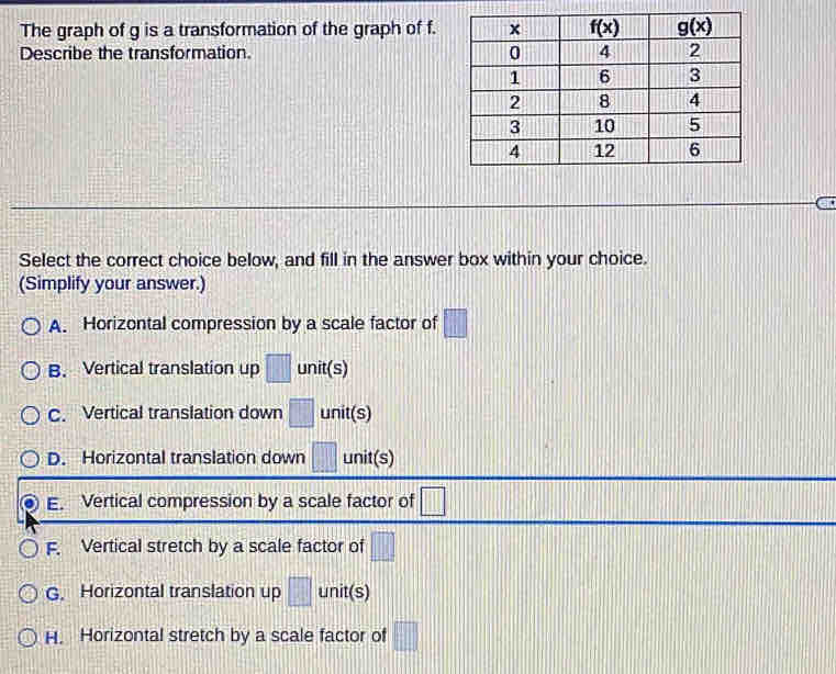 The graph of g is a transformation of the graph of f.
Describe the transformation. 
Select the correct choice below, and fill in the answer box within your choice.
(Simplify your answer.)
A. Horizontal compression by a scale factor of □
B. Vertical translation up □ unit(s)
C. Vertical translation down □ unit(s)
D. Horizontal translation down □ unit(s)
E. Vertical compression by a scale factor of □
F. Vertical stretch by a scale factor of □
G. Horizontal translation up □ unit(s)
H. Horizontal stretch by a scale factor of □