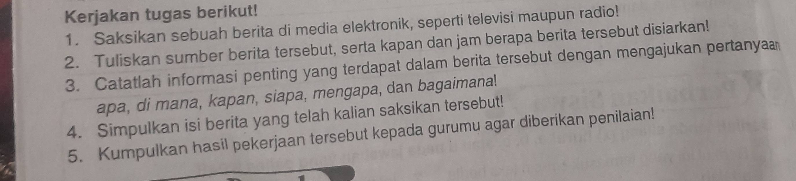 Kerjakan tugas berikut! 
1. Saksikan sebuah berita di media elektronik, seperti televisi maupun radio! 
2. Tuliskan sumber berita tersebut, serta kapan dan jam berapa berita tersebut disiarkan! 
3. Catatlah informasi penting yang terdapat dalam berita tersebut dengan mengajukan pertanya 
apa, di mana, kapan, siapa, mengapa, dan bagaimana! 
4. Simpulkan isi berita yang telah kalian saksikan tersebut! 
5. Kumpulkan hasil pekerjaan tersebut kepada gurumu agar diberikan penilaian!