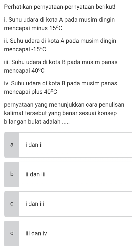 Perhatikan pernyataan-pernyataan berikut!
i. Suhu udara di kota A pada musim dingin
mencapai minus 15°C
ii. Suhu udara di kota A pada musim dingin
mencapai -15°C
iii. Suhu udara di kota B pada musim panas
mencapai 40°C
iv. Suhu udara di kota B pada musim panas
mencapai plus 40°C
pernyataan yang menunjukkan cara penulisan
kalimat tersebut yang benar sesuai konsep
bilangan bulat adalah .....
a i dan ii
bì ii dan iii
C i dan iii
d iii dan iv