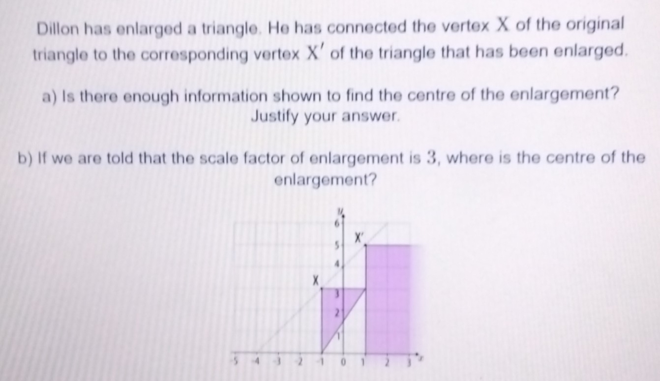 Dillon has enlarged a triangle. He has connected the vertex X of the original 
triangle to the corresponding vertex X' of the triangle that has been enlarged. 
a) Is there enough information shown to find the centre of the enlargement? 
Justify your answer. 
b) If we are told that the scale factor of enlargement is 3, where is the centre of the 
enlargement?