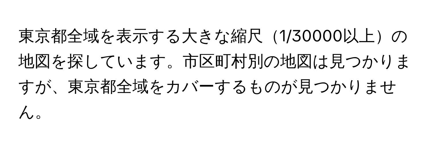 東京都全域を表示する大きな縮尺1/30000以上の地図を探しています。市区町村別の地図は見つかりますが、東京都全域をカバーするものが見つかりません。