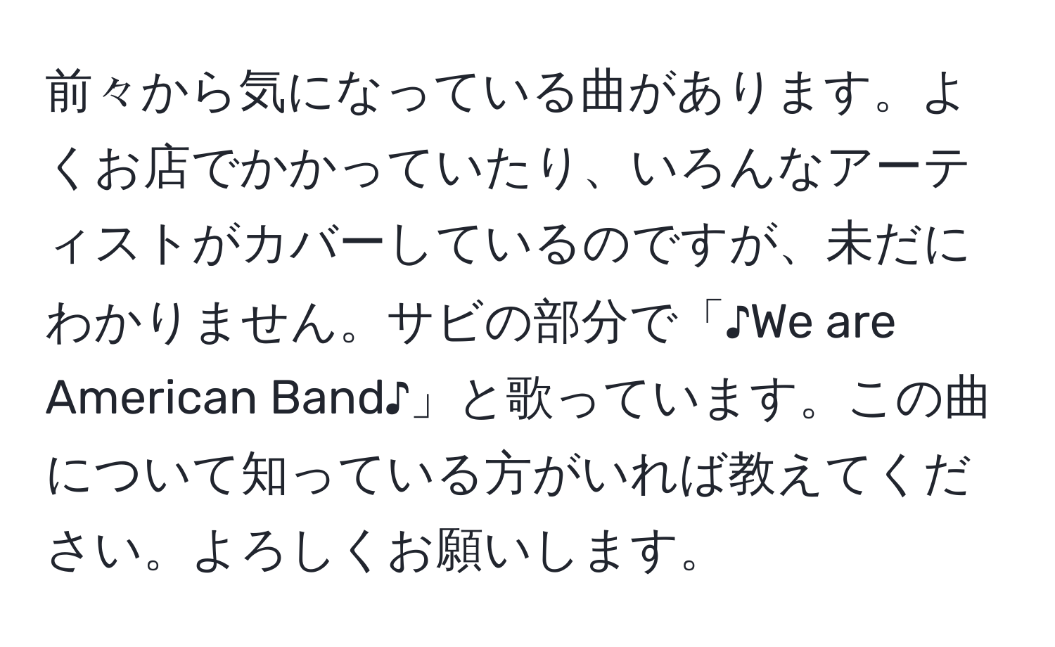 前々から気になっている曲があります。よくお店でかかっていたり、いろんなアーティストがカバーしているのですが、未だにわかりません。サビの部分で「♪We are American Band♪」と歌っています。この曲について知っている方がいれば教えてください。よろしくお願いします。