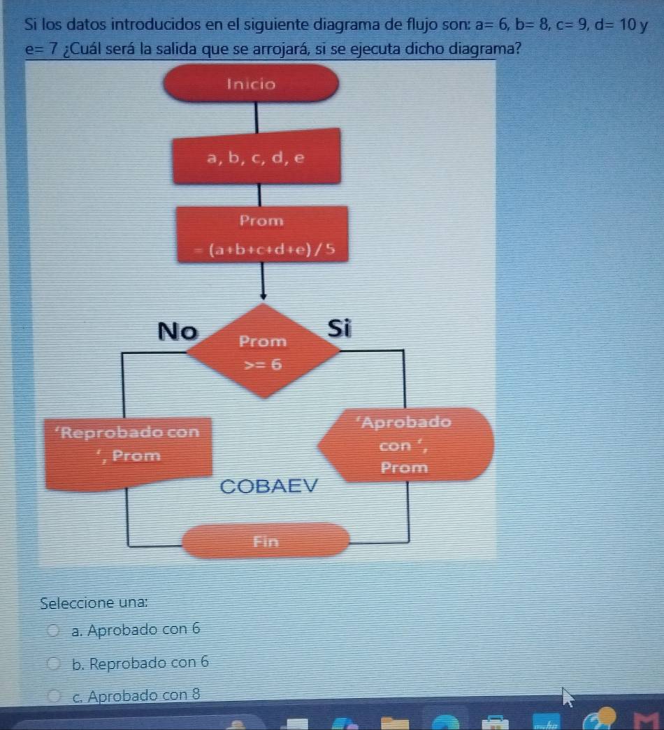 Si los datos introducidos en el siguiente diagrama de flujo son: a=6,b=8,c=9,d=10 y
e=7
Seleccione una:
a. Aprobado con 6
b. Reprobado con 6
c. Aprobado con 8