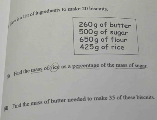 Here is a list of ingredients to make 20 biscuits
260g of butter
500 g of sugar
650g of flour
425g of rice 
(i) Find the mass of rice as a percentage of the mass of sugar. 
(ii) Find the mass of butter needed to make 35 of these biscuits.