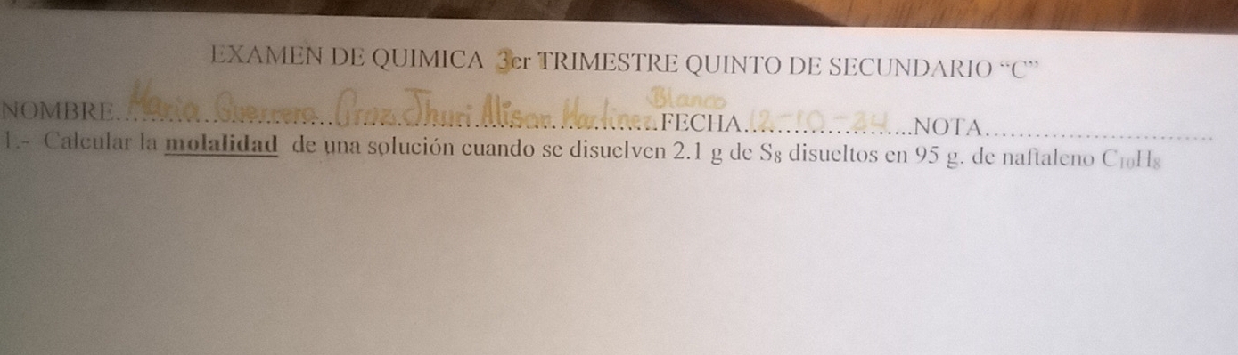 EXAMEN DE QUIMICA 3cr TRIMESTRE QUINTO DE SECUNDARIO “C 
NOMBRE.. ___NOTA_ 
FECHA 
1.- Calcular la molalidad de una solución cuando se disuelven 2.1 g de S8 disueltos en 95 g. de naftaleno C₁Hs