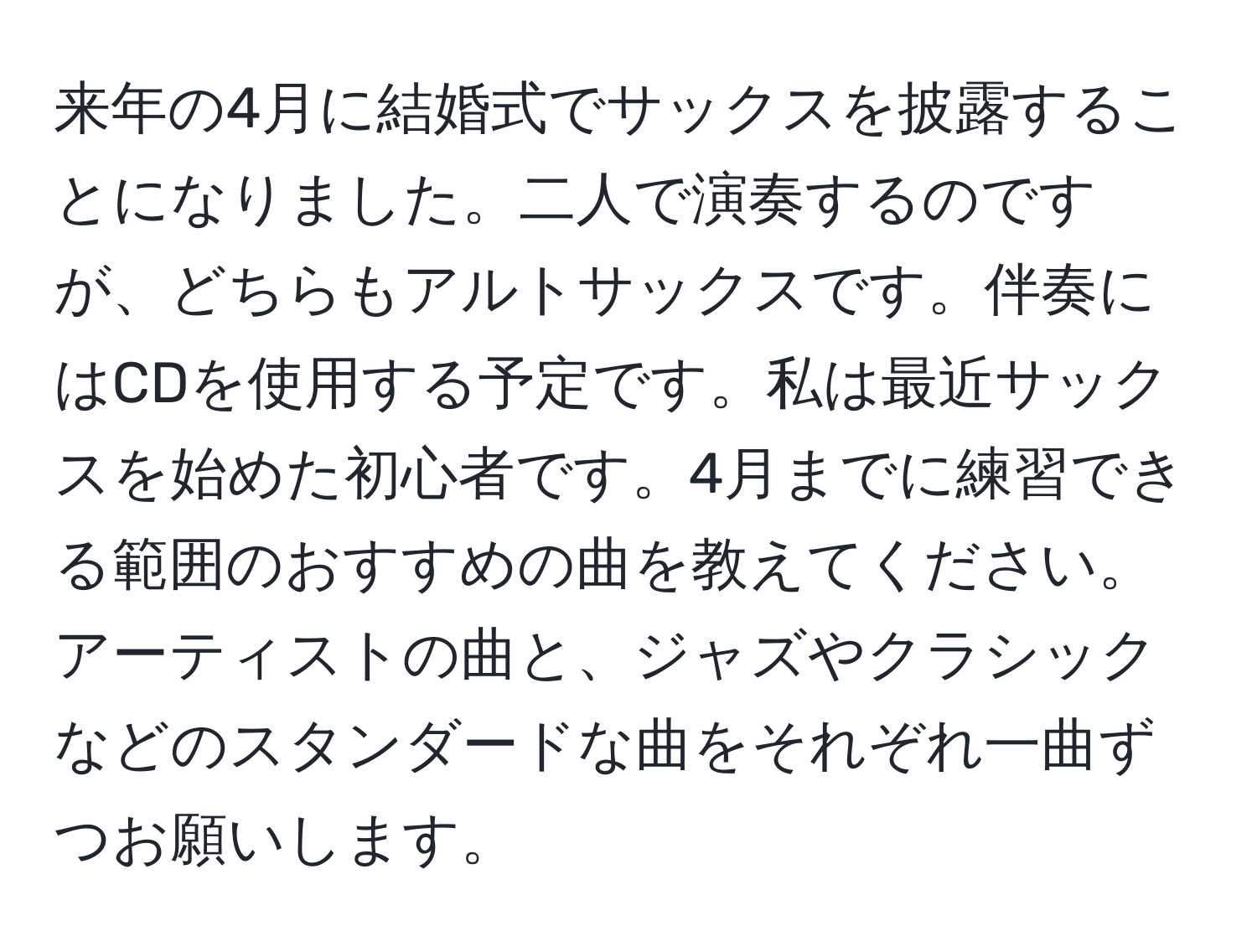 来年の4月に結婚式でサックスを披露することになりました。二人で演奏するのですが、どちらもアルトサックスです。伴奏にはCDを使用する予定です。私は最近サックスを始めた初心者です。4月までに練習できる範囲のおすすめの曲を教えてください。アーティストの曲と、ジャズやクラシックなどのスタンダードな曲をそれぞれ一曲ずつお願いします。