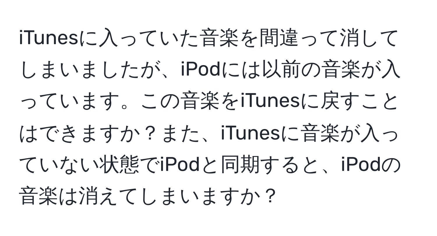 iTunesに入っていた音楽を間違って消してしまいましたが、iPodには以前の音楽が入っています。この音楽をiTunesに戻すことはできますか？また、iTunesに音楽が入っていない状態でiPodと同期すると、iPodの音楽は消えてしまいますか？