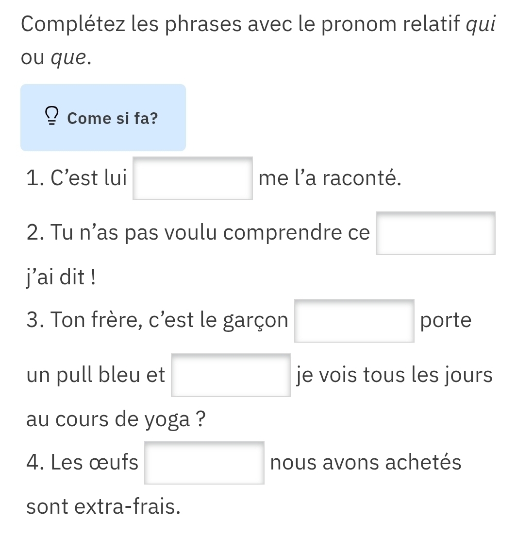 Complétez les phrases avec le pronom relatif qui 
ou que. 
Come si fa? 
1. C’est lui □^ □ me l'a raconté. 
2. Tu n’as pas voulu comprendre ce □
j'ai dit ! 
3. Ton frère, c'est le garçon □ porte 
un pull bleu et □ je vois tous les jours 
au cours de yoga ? 
4. Les œufs □ nous avons achetés 
sont extra-frais.