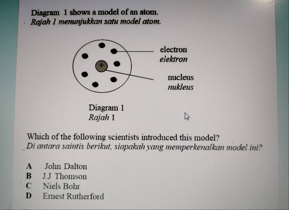 Diagram 1 shows a model of an atom.
Rajah 1 menunjukkan satu model atom.
Which of the following scientists introduced this model?
Di antara saintis berikut, siapakah yang memperkenalkan model ini?
A John Dalton
B J.J Thomson
C Niels Bohr
D Ernest Rutherford