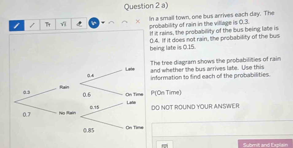 Tr I In a small town, one bus arrives each day. The 
^ 
probability of rain in the village is 0.3. 
If it rains, the probability of the bus being late is
0.4. If it does not rain, the probability of the bus 
being late is 0.15. 
The tree diagram shows the probabilities of rain 
and whether the bus arrives late. Use this 
information to find each of the probabilities.
P (On Time) 
DO NOT ROUND YOUR ANSWER 
Submit and Explain