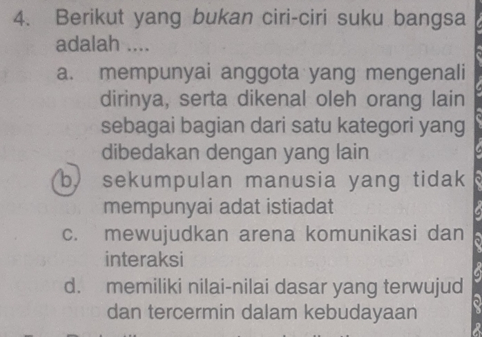 Berikut yang bukan ciri-ciri suku bangsa
adalah ....
a. mempunyai anggota yang mengenali
dirinya, serta dikenal oleh orang lain
sebagai bagian dari satu kategori yang
dibedakan dengan yang lain
b. sekumpulan manusia yang tidak
mempunyai adat istiadat
c. mewujudkan arena komunikasi dan .
interaksi
d. memiliki nilai-nilai dasar yang terwujud
dan tercermin dalam kebudayaan