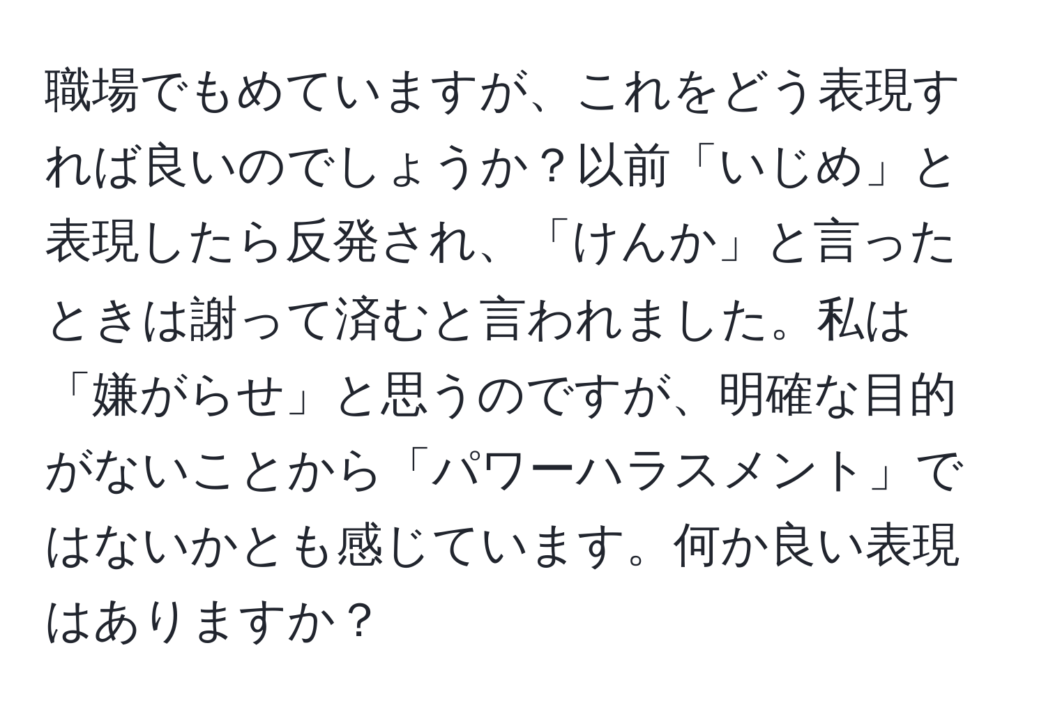 職場でもめていますが、これをどう表現すれば良いのでしょうか？以前「いじめ」と表現したら反発され、「けんか」と言ったときは謝って済むと言われました。私は「嫌がらせ」と思うのですが、明確な目的がないことから「パワーハラスメント」ではないかとも感じています。何か良い表現はありますか？