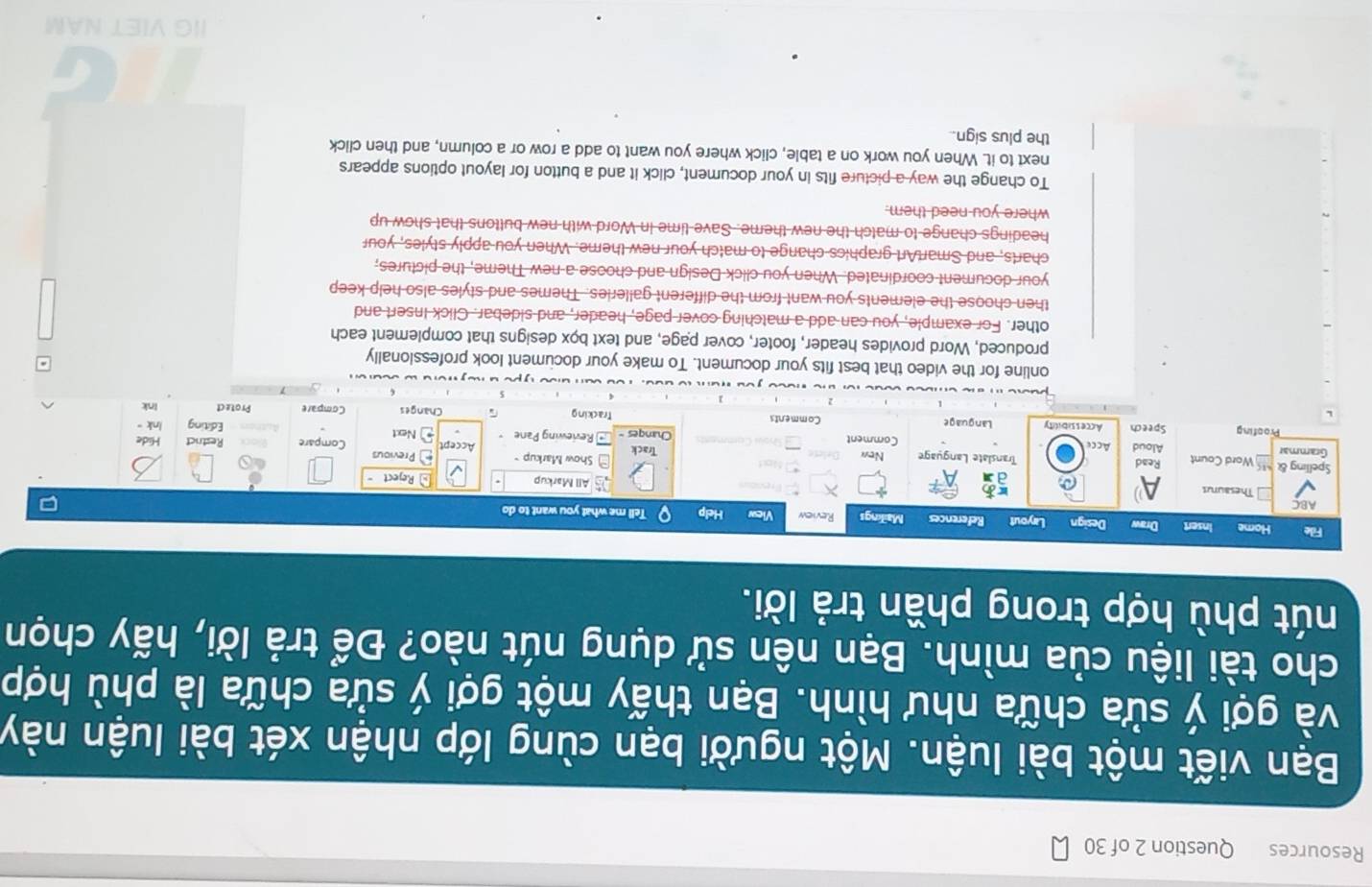 Resources Question 2 of 30 
Bạn viết một bài luận. Một người bạn cùng lớp nhận xét bài luận này 
và gợi ý sửa chữa như hình. Bạn thấy một gợi ý sửa chữa là phù hợp 
cho tài liệu của mình. Bạn nên sử dụng nút nào? Để trả lời, hãy chọn 
nút phù hợp trong phần trả lời. 
online for the video that best fits your document. To make your document look professionally 
produced, Word provides header, footer, cover page, and text box designs that complement each 
other. For example, you can add a matching cover page, header, and sidebar. Click Insert and 
then choose the elements you want from the different galleries. Themes and styles also help keep 
your document coordinated. When you click Design and choose a new Theme, the pictures, 
charts, and SmartArt graphics change to match your new theme. When you apply styles, your 
headings change to match the new theme. Save time in Word with new buttons that show up 
where you need them. 
To change the way a picture fits in your document, click it and a button for layout options appears 
next to it. When you work on a table, click where you want to add a row or a column, and then click 
the plus sign.. 
IIG VIET NAM