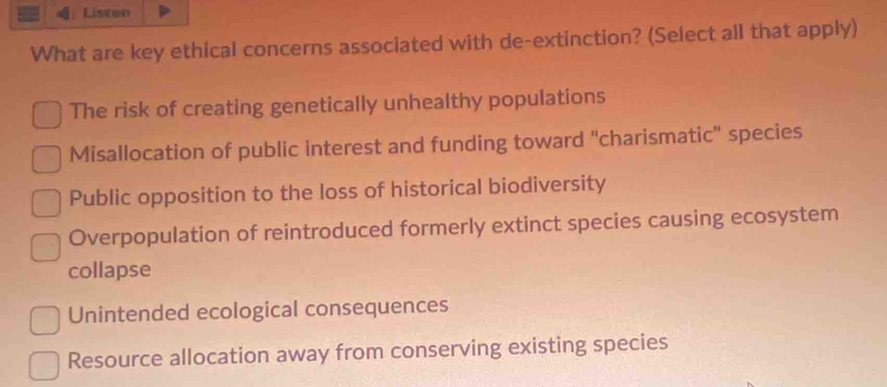 Listen
What are key ethical concerns associated with de-extinction? (Select all that apply)
The risk of creating genetically unhealthy populations
Misallocation of public interest and funding toward "charismatic" species
Public opposition to the loss of historical biodiversity
Overpopulation of reintroduced formerly extinct species causing ecosystem
collapse
Unintended ecological consequences
Resource allocation away from conserving existing species