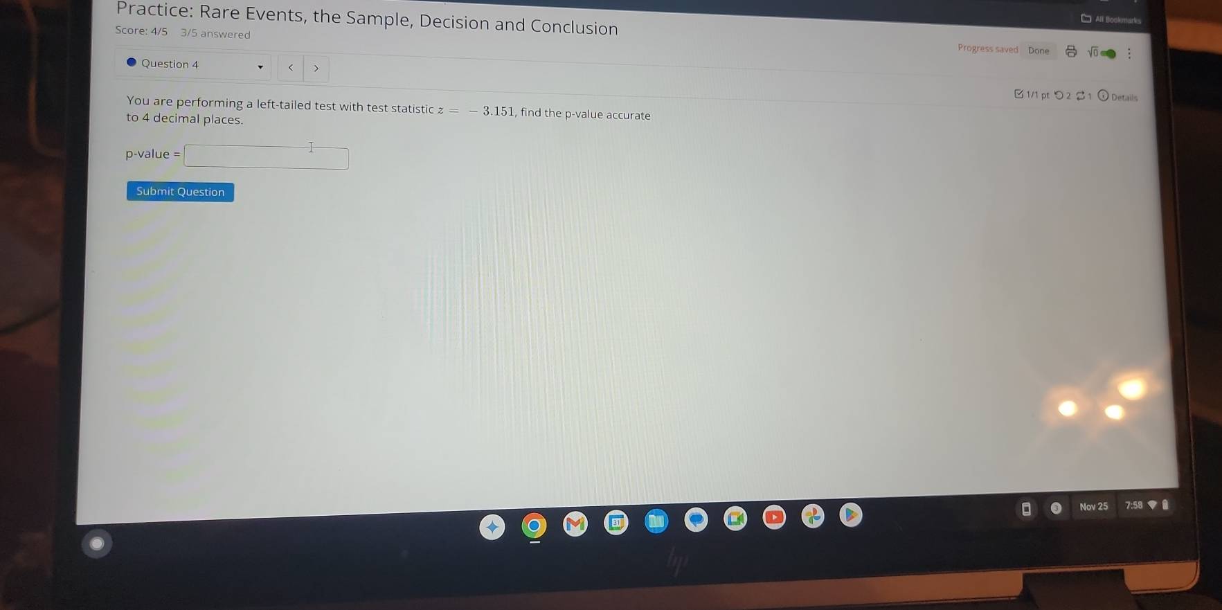 Practice: Rare Events, the Sample, Decision and Conclusion 
Score: 4/5 3/5 answered Progress saved Done 
Question 4 z=-3.151 , find the p -value accurate 
to 4 decimal places.
p-value = □
Submit Question 
Nov 25 7:58 ▼ 0