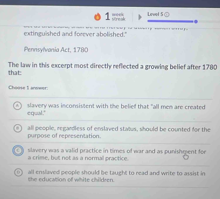 Level 5ⓘ
extinguished and forever abolished."
Pennsylvania Act, 1780
The law in this excerpt most directly reflected a growing belief after 1780
that:
Choose 1 answer:
A  slavery was inconsistent with the belief that "all men are created
equal."
B all people, regardless of enslaved status, should be counted for the
purpose of representation.
slavery was a valid practice in times of war and as punishment for
a crime, but not as a normal practice.
all enslaved people should be taught to read and write to assist in
the education of white children.