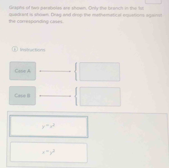 Graphs of two parabolas are shown. Only the branch in the 1st
quadrant is shown. Drag and drop the mathematical equations against
the corresponding cases.
1 Instructions
Case A
Case B
y'''x^2 
x^(sim y^4)y^2