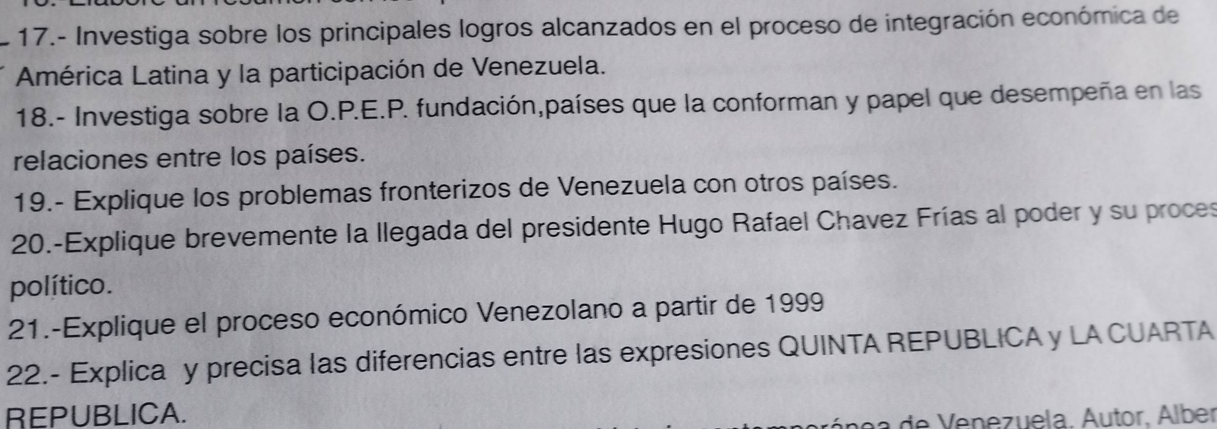 17.- Investiga sobre los principales logros alcanzados en el proceso de integración económica de 
América Latina y la participación de Venezuela. 
18.- Investiga sobre la O.P.E.P. fundación,países que la conforman y papel que desempeña en las 
relaciones entre los países. 
19.- Explique los problemas fronterizos de Venezuela con otros países. 
20.-Explique brevemente la llegada del presidente Hugo Rafael Chavez Frías al poder y su proces 
político. 
21.-Explique el proceso económico Venezolano a partir de 1999 
22.- Explica y precisa las diferencias entre las expresiones QUINTA REPUBLICA y LA CUARTA 
REPUBLICA. 
n a e V e ne z uela. Áutor, Álber