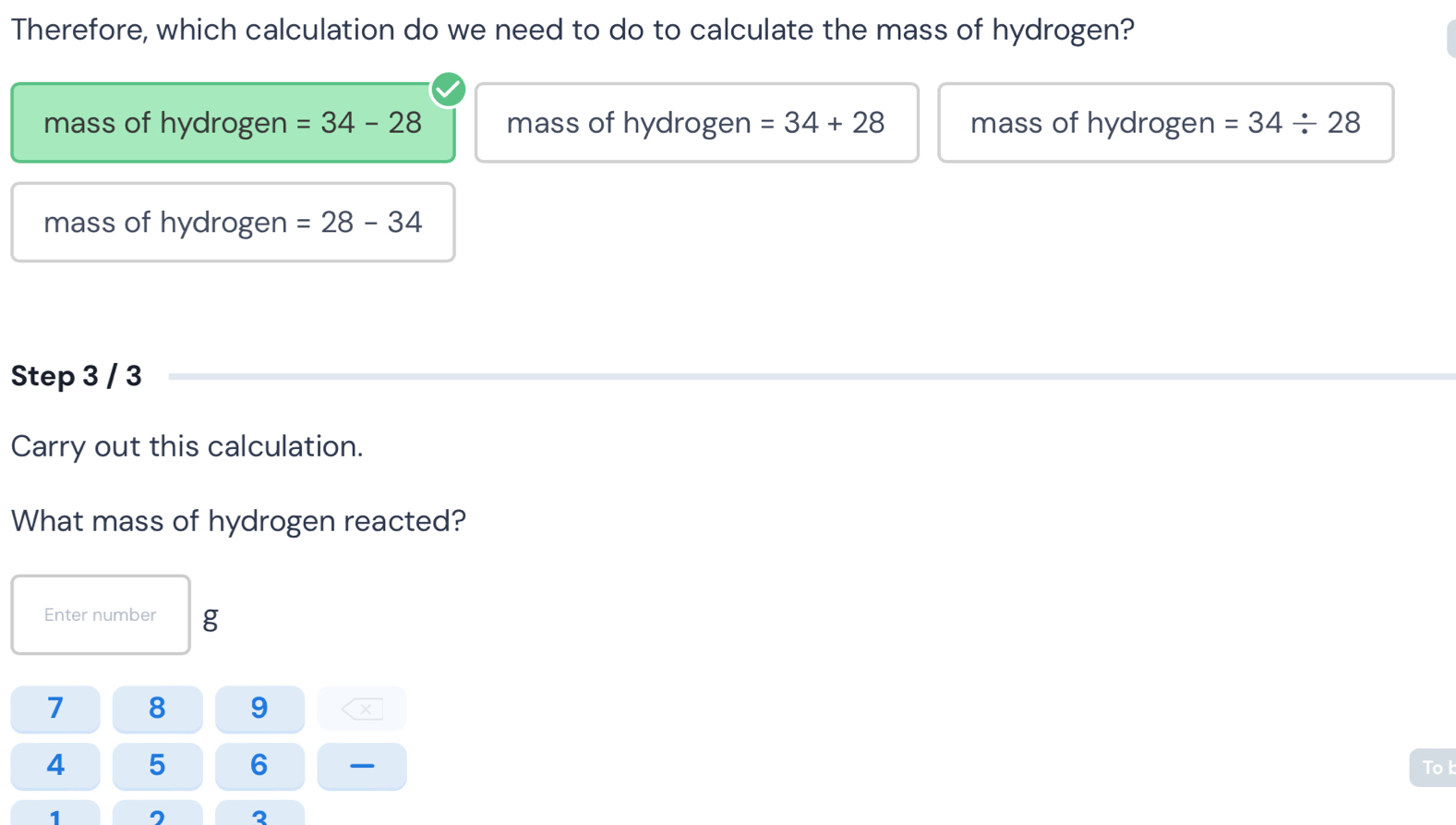 Therefore, which calculation do we need to do to calculate the mass of hydrogen? 
mass of hydrogen =34-28 mass of hydrogen =34+28 mass of hydrogen =34/ 28
mass of hydrogen =28-34
Step 3 / 3
Carry out this calculation. 
What mass of hydrogen reacted? 
Enter number g
7 8 9 X
4 5 6 To l
1
2