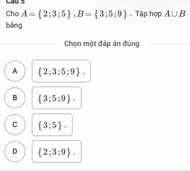 Cau 5
Cho A= 2;3;5 , B= 3;5;9. Tập hợp A∪ B
bằng
Chọn một đáp án đúng
A  2;3;5;9.
B  3;5;9.
C  3;5.
D  2;3;9.