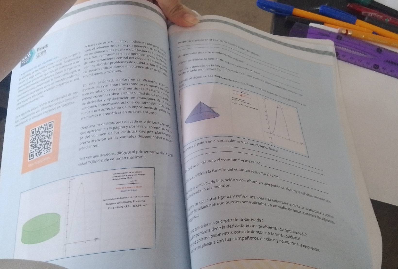 Momento
Desplaza el punto en el deslizador escribs los obserratione
A través de este simulador, podremos observar cóme_
e
e aebie de la ruteticas y la ciencía, la aptimi varía el volumen de los cuerpos geométricos en fund
En qué valor del radio el volumen fus mbximo)
a eprimiación en matemática STERM
e se erte como ua henamienta fundamental  de sus dimensiones y de la modificación de sus parán
ua reave problemas que buscan maximizar o mi tros. Nos centraremos en comprender cómo la des  Como escribirias la función del volumen respecte al rado
sce enminado mamitudes. Desde la ingeniería da, una herramienta central del cálculo diferencial, e
emcioo sepresenta como un método poderoso' car puntos críticos donde el volumen alcanza sus va  ebservado en el simulador
En esta actividad, exploraremos distintos cuerpos
radio
e elcanta selucienes efcientes y óptimas en una res máximos o mínimo.
la eoona pasinia paría física y la biología, la  permite abordar problemas de optimización al identa calcula la derivada de la función y corrobora en que punto se alcanza el máximo volumen el
gométricos y analizaremos cómo se comporta su vov
Accede al siguiente apartado, ahora encontrarás un cono que depende de un a genratr e
reflexionaremos sobre la aplicabilidad de los concepto
la  ama de contexte s
de  erivadas y optimización en situaciones de la vd
e el siguiente enlace tendras la oportunidad de ana
men en relación con sus dimensiones. Posteriormente
    
y = c 3  = 4  310 = 10 =
cotidiana, fomentando así una comprensión más pro
a y expermentar con diferentes cuerpos geométr
funda y una apreciación de la importancia de estas he
es veluando un simulador interáctivo en Geogebra
ramientas matemáticas en nuestro entomo.
Desplaza los deslizadores en cada uno de los apartados
que aparecen en la página y observa el comportamien
to del volumen de los distintos cuerpos planteados,
presta atención en las variables dependientes e índe
pendientes.
_
plaza el punto en el deslizador escribe tus observaciones:
Una vez que accedas, dirígete al primer tema de la acti
vidad ''Cilindro de volumen máximo''.
En que valor del radio el volumen fue máximo?_
m  d a cil
sablendo que le eture mée el roalo
ono escribirias la función del volumen respecto al radio
Callo do in Jume + ×K K2m
Alaa: h =22cm
Sone de la bose mis la alsou σ + λ × 6 2 + A:2 × 20 cm
eservado en el simulador.
a la derivada de la función y corrobora en qué punto se alcanza el máximo volumen con
Volumen del cilindroc 1°= x 9ª4
)  = π · 46.24 · 3.2 = 464.86 cm²
ra las siguientes figuras y reflexiona sobre la importancia de la derivada para la opóma
onde volúmenes que pueden ser aplicados en un sinfín de áreas. Contesta las sigulentess
cuntas:
mo aplicarías el concepto de la derivada?
e mportancia tiene la derivada en los problemas de optimización
opué podrías aplicar estos conocimientos en la vida cotidiana?
lza una plenaria con tus compañeros de clase y comparte tus respuestas