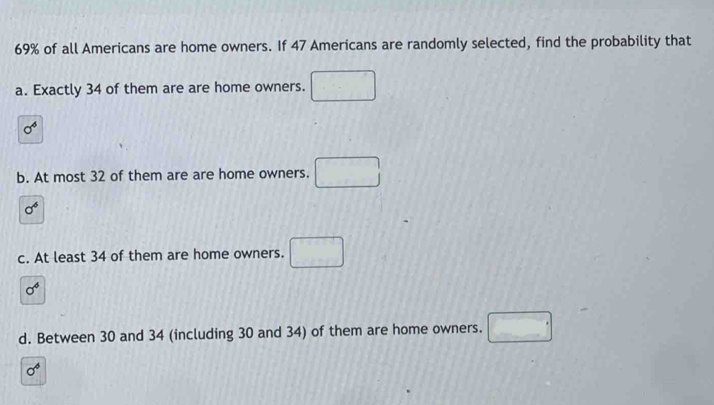 69% of all Americans are home owners. If 47 Americans are randomly selected, find the probability that
a. Exactly 34 of them are are home owners.
sigma^6
b. At most 32 of them are are home owners.
sigma^6
c. At least 34 of them are home owners.
sigma^6
d. Between 30 and 34 (including 30 and 34) of them are home owners. / □
sigma^6