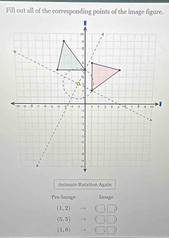 Fill out all of the corresponding points of the image figure. 
Animate Rotation Again 
Pre-Image Image
(1,2) (□ ,□ )
(5,5) (□ ,□ )
(1,6)to (□ ,□ )