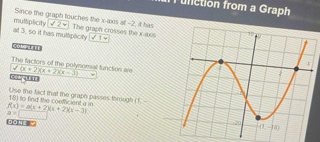 runction from a Graph
Since the graph touches the x-axis at -2, it has
multiplicity √ 2×. The graph crosses the x-axis
at 3, so it has multiplicity 1
COMPLETE
The factors of the polynomial function are
sqrt((x+2)(x+2)(x-3))
CONPLETE
Use the fact that the graph passes through (
18) to find the coefficient a in (1,
f(x)=a(x+2)(x+2)(x-3)
a=□
DONE