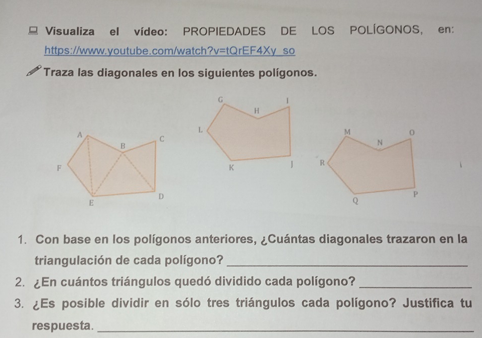 Visualiza ell vídeo: PROPIEDADES DE LOS POLÍGONOS, en: 
https://www.youtube.com/watch?v=tQrEF4Xy so 
Traza las diagonales en los siguientes polígonos. 
1. Con base en los polígonos anteriores, ¿Cuántas diagonales trazaron en la 
triangulación de cada polígono?_ 
2. ¿En cuántos triángulos quedó dividido cada polígono?_ 
3. ¿Es posible dividir en sólo tres triángulos cada polígono? Justifica tu 
respuesta._