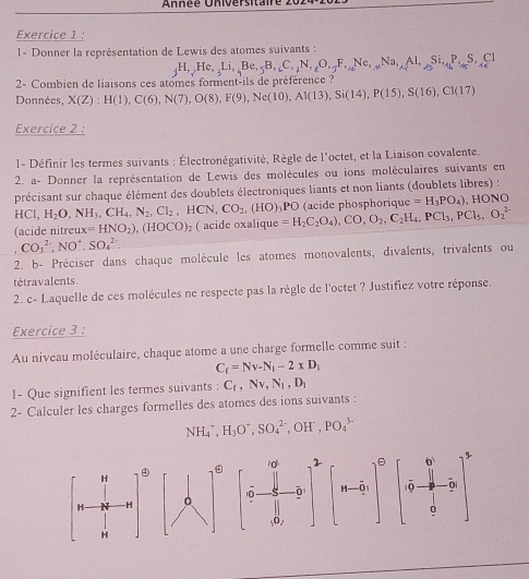 1- Donner la représentation de Lewis des atomes suivants :
_jH,_2He,_3Li,_5Be,_5B,_icC,_2N,_varepsilon Na,_varepsilon _2F,_4Si,_4P,Si,_4P,_4cS,_4cCl
2314f+516
2- Combien de liaisons ces atomes forment-ils de préférence ?
Données, X(Z):H(1),C(6),N(7),O(8),F(9),Ne(10),Al(13),Si(14),P(15),S(16),CI(17)
Exercice 2 :
l- Définir les termes suivants : Électronégativité, Règle de l'octet, et la Liaison covalente.
2. a- Donner la représentation de Lewis des molécules ou ions moléculaires suivants en
précisant sur chaque élément des doublets électroniques liants et non liants (doublets libres) :
HCl,H_2O,NH_3,CH_4,N_2,Cl_2,HCN,CO_2,(HO) )PO (acide phosphorique =H_3PO_4) 、 H ON a
(acide nitreu ux=HNO_2),(HOCO)_2 ( acide oxalique =H_2C_2O_4),CO,O_2,C_2H_4,PCl_3,PCl_5,O_2^((2-)
CO_3^(2-),NO^+),SO_4^((2-)
2. b- Préciser dans chaque molécule les atomes monovalents, divalents, trivalents ou
tétravalents
2. c- Laquelle de ces molécules ne respecte pas la règle de l'octet ? Justifiez votre réponse.
Exercice 3 :
Au niveau moléculaire, chaque atome a une charge formelle comme suit :
C_f)=Nv-N_1-2* D_1
1- Que signifient les termes suivants : C_f,Nv,N_1,D_1
2- Calculer les charges formelles des atomes des ions suivants :
NH_4^(+,H_3)O^+,SO_4^((2-) , OH' , PO_4^(3-)
H

H -H [n-sqrt(b-_2)]^circ ) beginbmatrix 6^5 ·  1/9 - 7/9 - 7/9 end(bmatrix)^ 0end(bmatrix)^5
ō
H